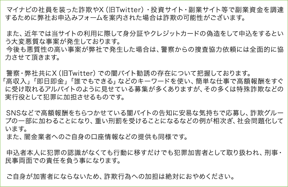 マイナビの社員を装った詐欺やX（旧Twitter）・投資サイト・副業サイト等で副業資金を調達するために弊社お申込みフォームを案内された場合は詐欺の可能性がございます。
        
        　また、近年では当サイトの利用に際して身分証やクレジットカードの偽造をして申込をするという大変悪質な事案が発生しております。
        　今後も悪質性の高い事案が弊社で発生した場合は、警察からの捜査協力依頼には全面的に協力させて頂きます。
        
        　警察・弊社共にX（旧Twitter）での闇バイト勧誘の存在について把握しております。
        　「高収入」「即日即金」「誰でもできる」などのキーワードを使い、簡単な仕事で高額報酬をすぐに受け取れるアルバイトのように見せている募集が多くありますが、その多くは特殊詐欺などの実行役として犯罪に加担させるものです。
        
        　SNSなどで高額報酬をちらつかせている闇バイトの告知に安易な気持ちで応募し、詐欺グループの一部に加わることになり、重い刑罰を受けることになるなどの例が相次ぎ、社会問題化しています。
        　また、闇金業者へのご自身の口座情報などの提供も同様です。
        
        　申込者本人に犯罪の認識がなくても行動に移すだけでも犯罪加害者として取り扱われ、刑事・民事両面での責任を負う事になります。
        
        　ご自身が加害者にならないため、詐欺行為への加担は絶対におやめください。 